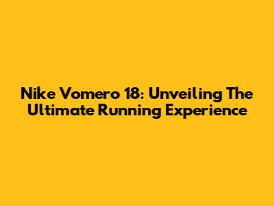 Nike Vomero 18: Unveiling The Ultimate Running Experience