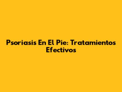 Psoriasis En El Pie: Tratamientos Efectivos